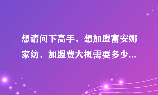 想请问下高手，想加盟富安娜家纺，加盟费大概需要多少钱？3级城市，没有经验，做起来怎么样？