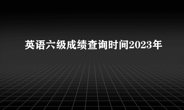 英语六级成绩查询时间2023年