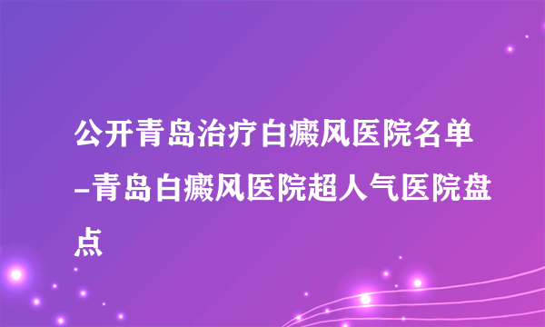 公开青岛治疗白癜风医院名单-青岛白癜风医院超人气医院盘点