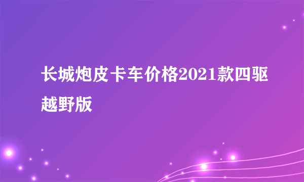 长城炮皮卡车价格2021款四驱越野版