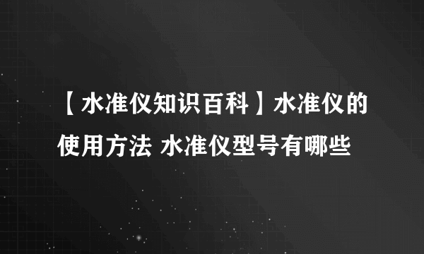 【水准仪知识百科】水准仪的使用方法 水准仪型号有哪些