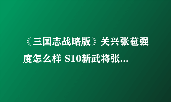 《三国志战略版》关兴张苞强度怎么样 S10新武将张苞关兴搭配推荐