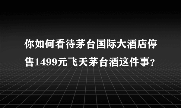 你如何看待茅台国际大酒店停售1499元飞天茅台酒这件事？