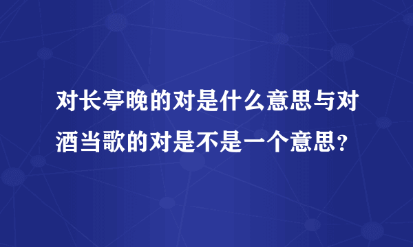 对长亭晚的对是什么意思与对酒当歌的对是不是一个意思？