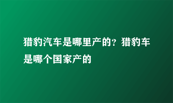 猎豹汽车是哪里产的？猎豹车是哪个国家产的