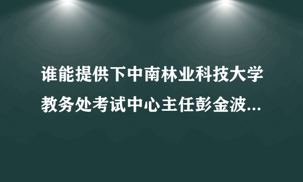 谁能提供下中南林业科技大学教务处考试中心主任彭金波老师的联系方式，最好有家庭地址的，跪求！！