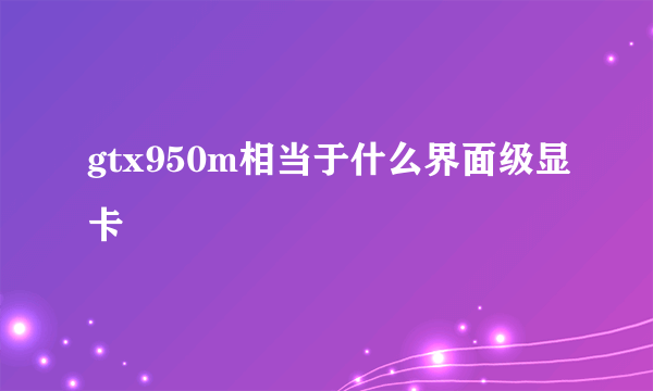 gtx950m相当于什么界面级显卡