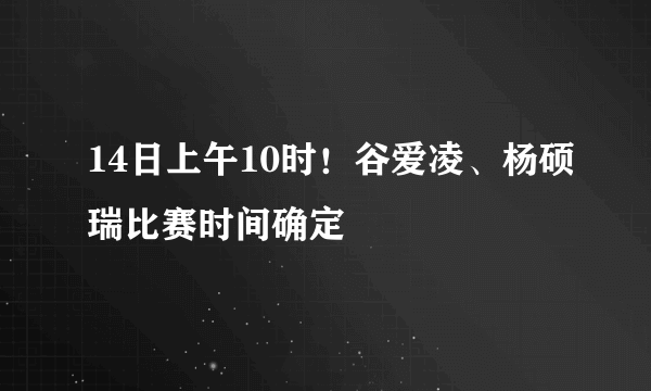 14日上午10时！谷爱凌、杨硕瑞比赛时间确定