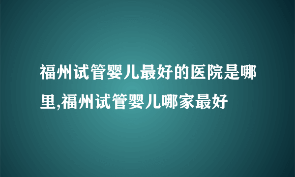 福州试管婴儿最好的医院是哪里,福州试管婴儿哪家最好