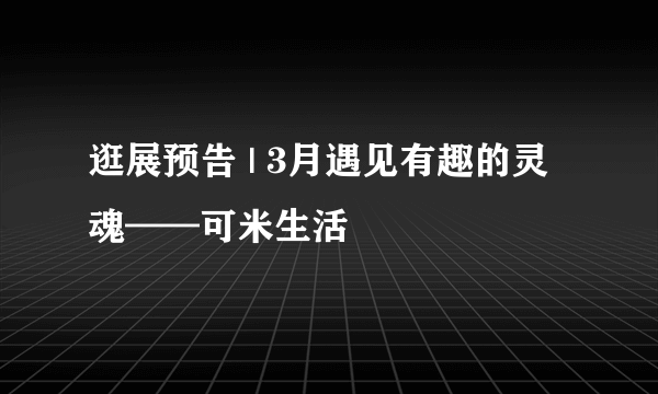 逛展预告 | 3月遇见有趣的灵魂——可米生活