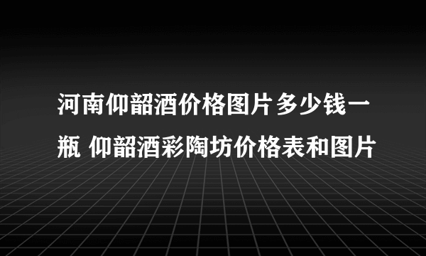 河南仰韶酒价格图片多少钱一瓶 仰韶酒彩陶坊价格表和图片