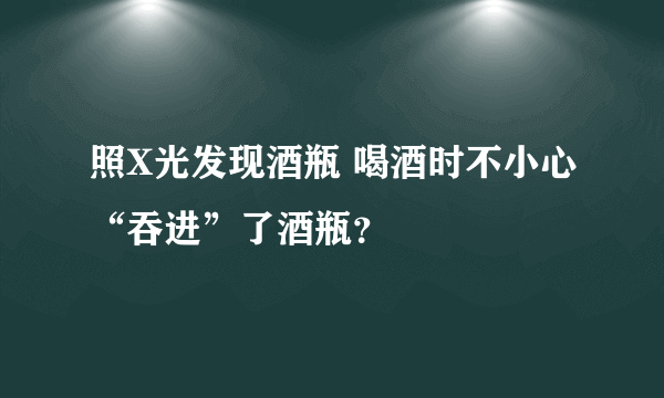 照X光发现酒瓶 喝酒时不小心“吞进”了酒瓶？