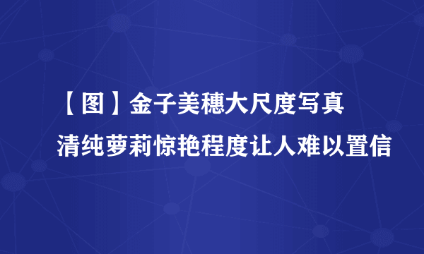 【图】金子美穗大尺度写真 清纯萝莉惊艳程度让人难以置信