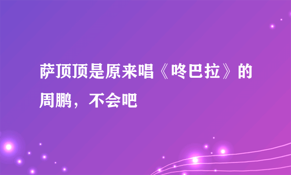 萨顶顶是原来唱《咚巴拉》的周鹏，不会吧