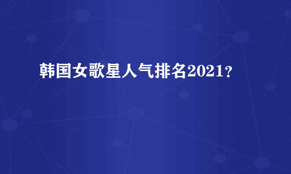 韩国女歌星人气排名2021？