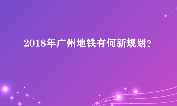 2018年广州地铁有何新规划？