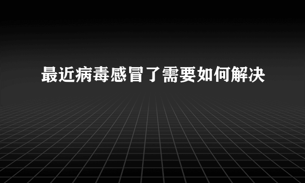 最近病毒感冒了需要如何解决