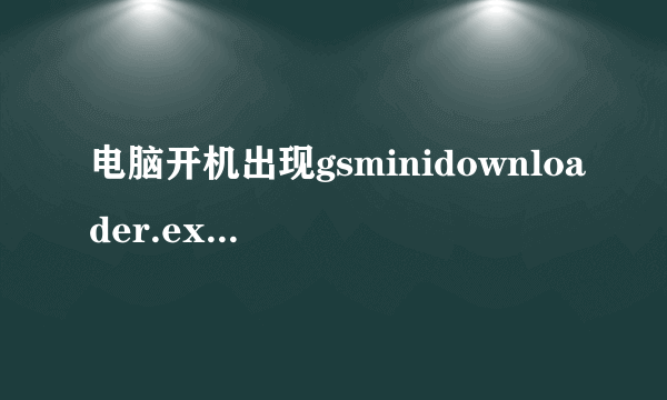 电脑开机出现gsminidownloader.exe已停止工作，怎么解决 如图