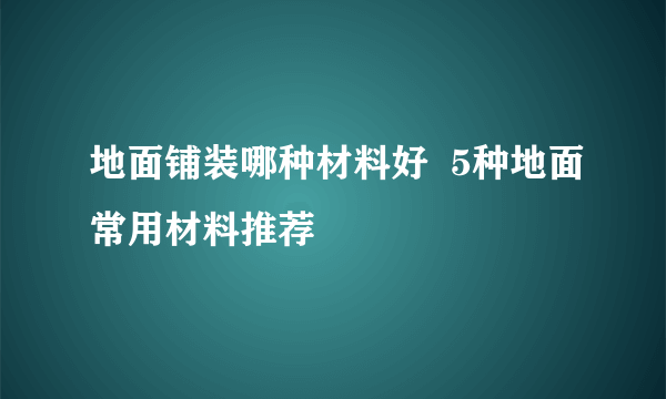 地面铺装哪种材料好  5种地面常用材料推荐