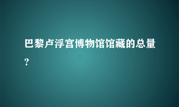 巴黎卢浮宫博物馆馆藏的总量？