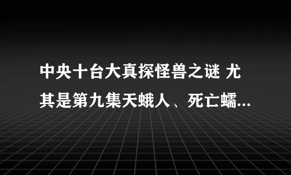 中央十台大真探怪兽之谜 尤其是第九集天蛾人、死亡蠕虫、外星生物，好可怕，真的假的为什么