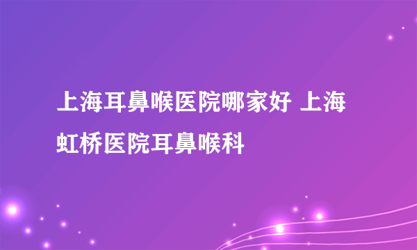 上海耳鼻喉医院哪家好 上海虹桥医院耳鼻喉科