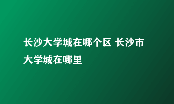 长沙大学城在哪个区 长沙市大学城在哪里