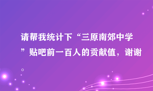 请帮我统计下“三原南郊中学”贴吧前一百人的贡献值，谢谢。