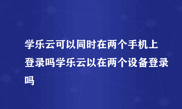 学乐云可以同时在两个手机上登录吗学乐云以在两个设备登录吗