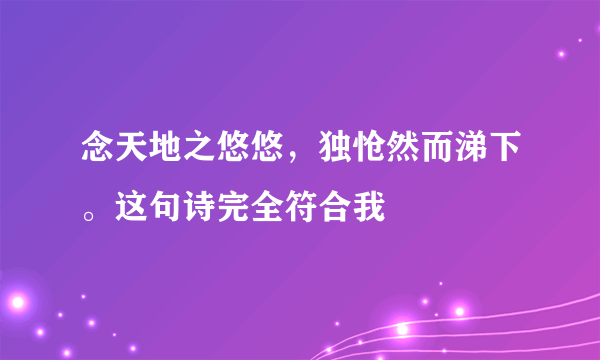 念天地之悠悠，独怆然而涕下。这句诗完全符合我