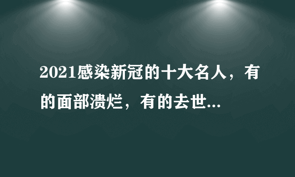 2021感染新冠的十大名人，有的面部溃烂，有的去世，有的令人惋惜