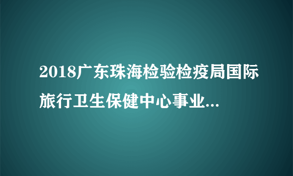 2018广东珠海检验检疫局国际旅行卫生保健中心事业编制高层次技术人才招聘4人公告