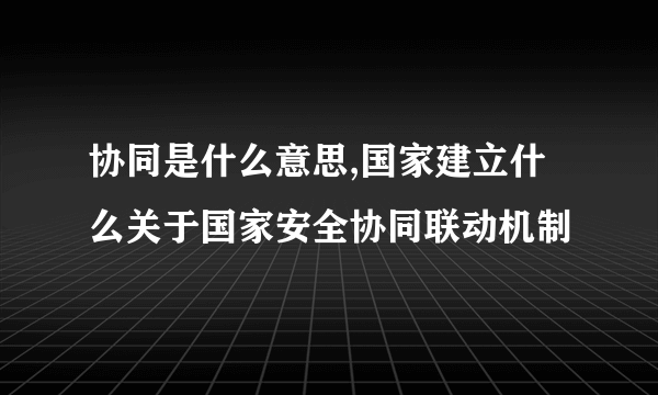 协同是什么意思,国家建立什么关于国家安全协同联动机制