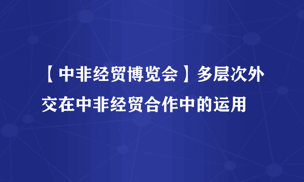 【中非经贸博览会】多层次外交在中非经贸合作中的运用