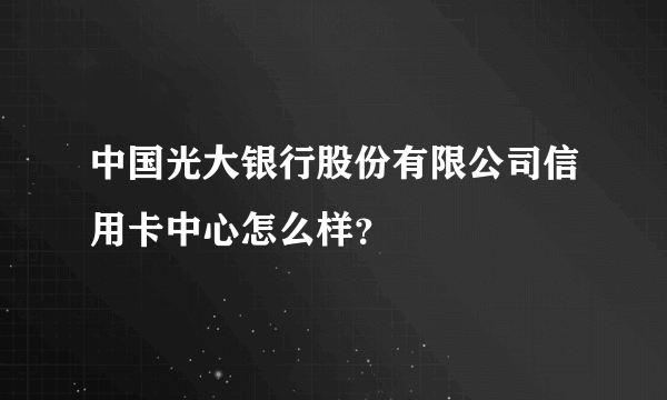 中国光大银行股份有限公司信用卡中心怎么样？