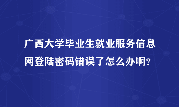 广西大学毕业生就业服务信息网登陆密码错误了怎么办啊？