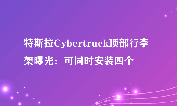 特斯拉Cybertruck顶部行李架曝光：可同时安装四个