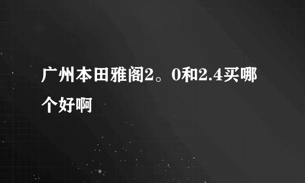 广州本田雅阁2。0和2.4买哪个好啊