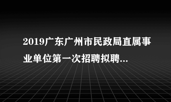 2019广东广州市民政局直属事业单位第一次招聘拟聘用人员公示（第八批）