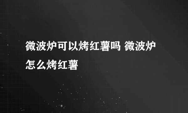 微波炉可以烤红薯吗 微波炉怎么烤红薯