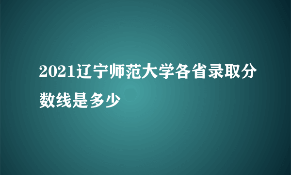 2021辽宁师范大学各省录取分数线是多少