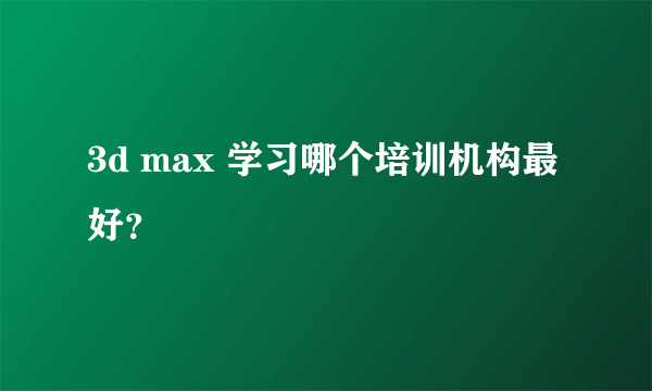 3d max 学习哪个培训机构最好？