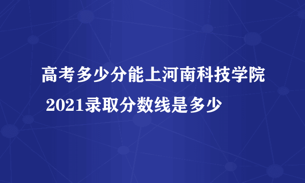 高考多少分能上河南科技学院 2021录取分数线是多少