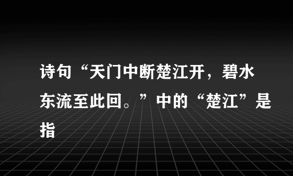 诗句“天门中断楚江开，碧水东流至此回。”中的“楚江”是指