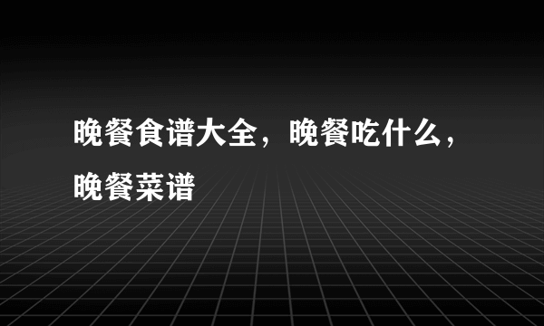 晚餐食谱大全，晚餐吃什么，晚餐菜谱