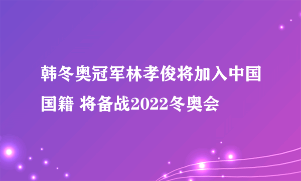 韩冬奥冠军林孝俊将加入中国国籍 将备战2022冬奥会