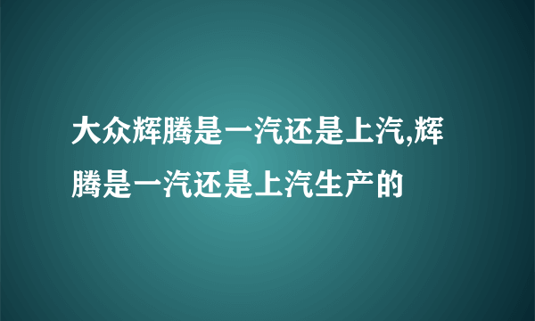 大众辉腾是一汽还是上汽,辉腾是一汽还是上汽生产的