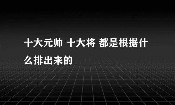 十大元帅 十大将 都是根据什么排出来的