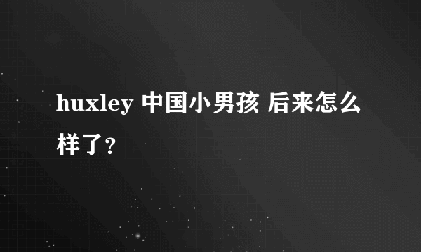 huxley 中国小男孩 后来怎么样了？