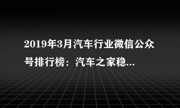 2019年3月汽车行业微信公众号排行榜：汽车之家稳居第一（附排名）